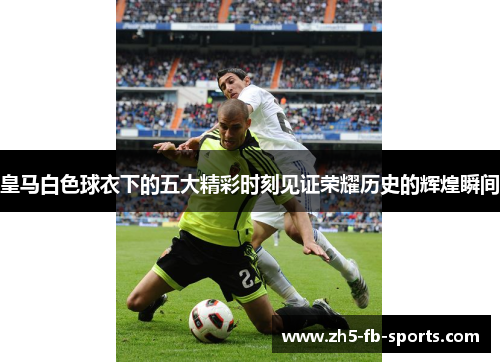 皇马白色球衣下的五大精彩时刻见证荣耀历史的辉煌瞬间 皇马白色球衣下的五大精彩时刻见证荣耀历史的辉煌瞬间