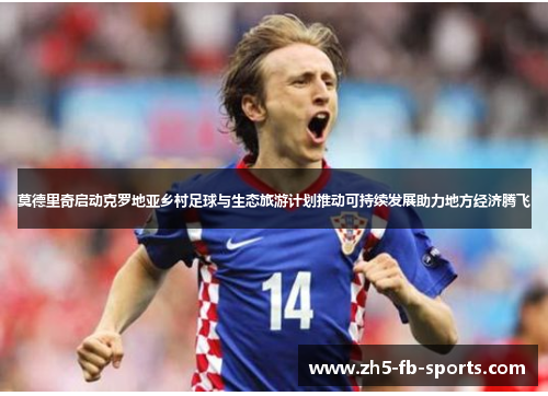 莫德里奇启动克罗地亚乡村足球与生态旅游计划推动可持续发展助力地方经济腾飞