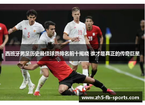 西班牙男足历史最佳球员排名前十揭晓 谁才是真正的传奇巨星