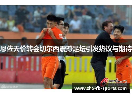 恩佐天价转会切尔西震撼足坛引发热议与期待